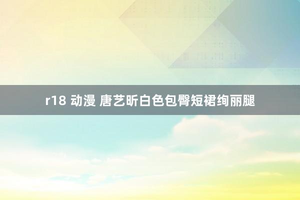 r18 动漫 唐艺昕白色包臀短裙绚丽腿