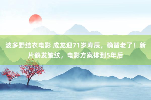 波多野结衣电影 成龙迎71岁寿辰，确凿老了！新片鹤发皱纹，电影方案排到5年后