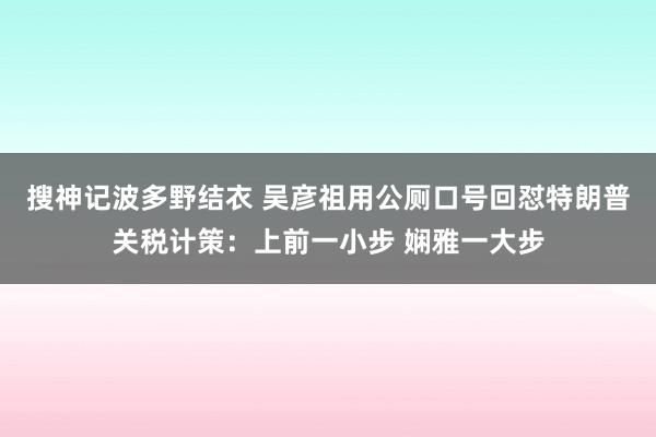 搜神记波多野结衣 吴彦祖用公厕口号回怼特朗普关税计策：上前一小步 娴雅一大步