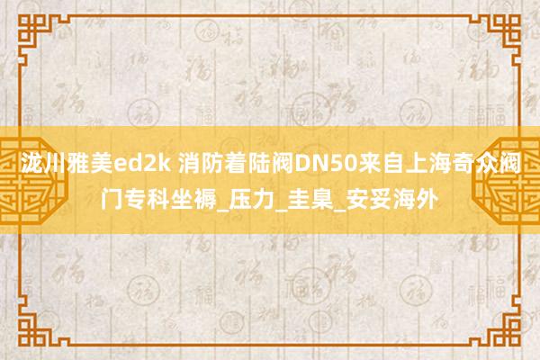 泷川雅美ed2k 消防着陆阀DN50来自上海奇众阀门专科坐褥_压力_圭臬_安妥海外