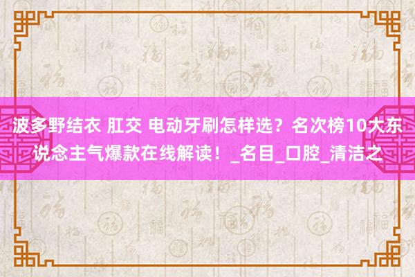 波多野结衣 肛交 电动牙刷怎样选？名次榜10大东说念主气爆款在线解读！_名目_口腔_清洁之