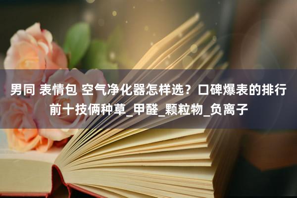 男同 表情包 空气净化器怎样选？口碑爆表的排行前十技俩种草_甲醛_颗粒物_负离子