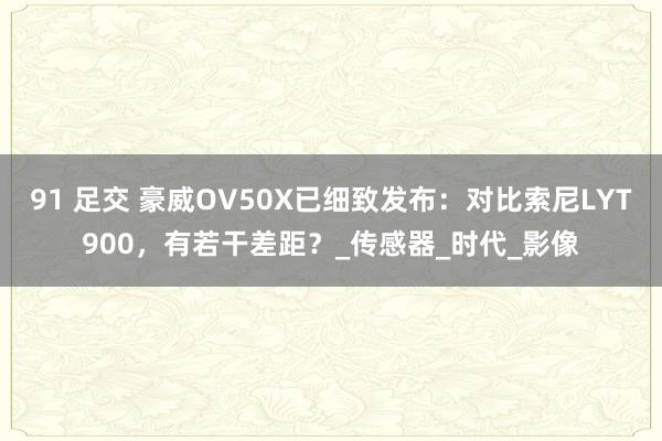 91 足交 豪威OV50X已细致发布：对比索尼LYT900，有若干差距？_传感器_时代_影像