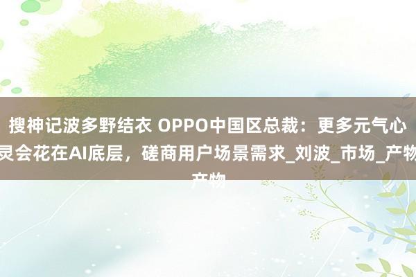 搜神记波多野结衣 OPPO中国区总裁：更多元气心灵会花在AI底层，磋商用户场景需求_刘波_市场_产物