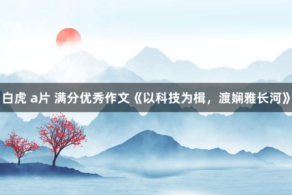 白虎 a片 满分优秀作文《以科技为楫，渡娴雅长河》