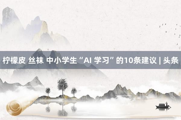 柠檬皮 丝袜 中小学生“AI 学习”的10条建议 | 头条