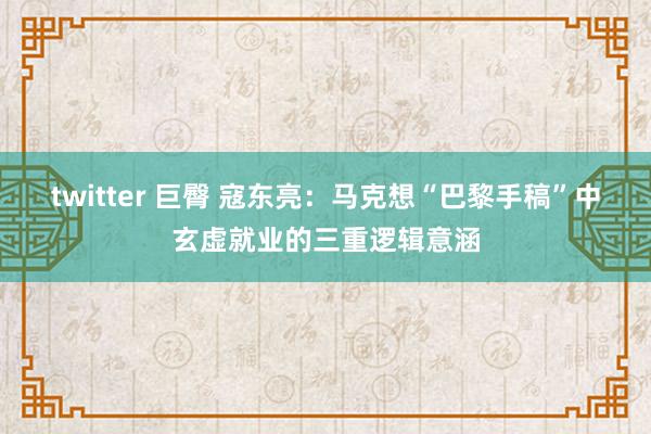 twitter 巨臀 寇东亮：马克想“巴黎手稿”中玄虚就业的三重逻辑意涵