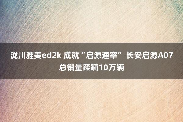 泷川雅美ed2k 成就“启源速率” 长安启源A07总销量蹂躏10万辆