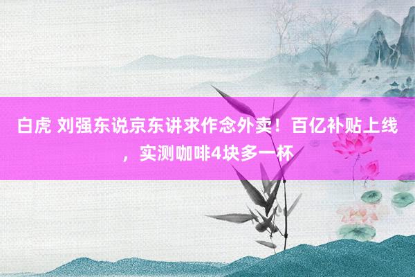 白虎 刘强东说京东讲求作念外卖！百亿补贴上线，实测咖啡4块多一杯