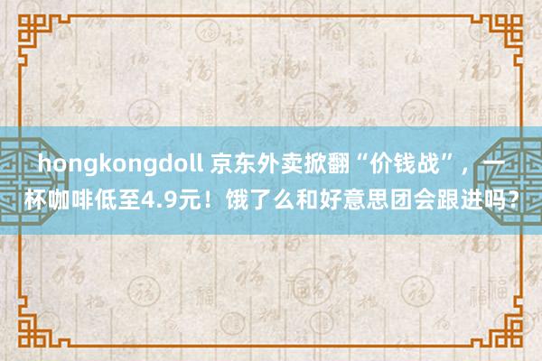 hongkongdoll 京东外卖掀翻“价钱战”，一杯咖啡低至4.9元！饿了么和好意思团会跟进吗？