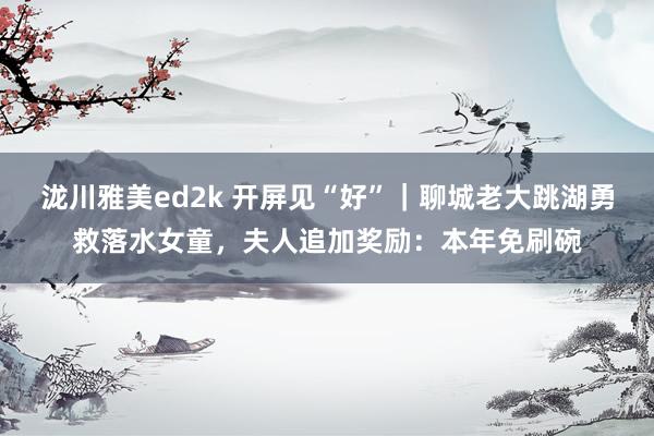 泷川雅美ed2k 开屏见“好”｜聊城老大跳湖勇救落水女童，夫人追加奖励：本年免刷碗