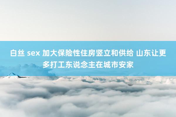 白丝 sex 加大保险性住房竖立和供给 山东让更多打工东说念主在城市安家