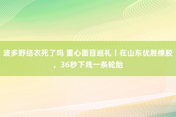波多野结衣死了吗 重心面目巡礼丨在山东优胜橡胶，36秒下线一条轮胎
