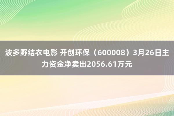 波多野结衣电影 开创环保（600008）3月26日主力资金净卖出2056.61万元