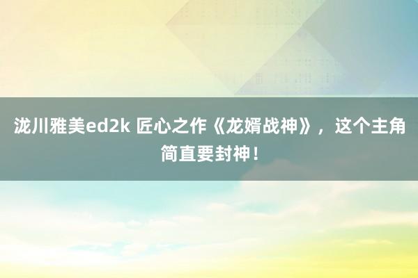 泷川雅美ed2k 匠心之作《龙婿战神》，这个主角简直要封神！