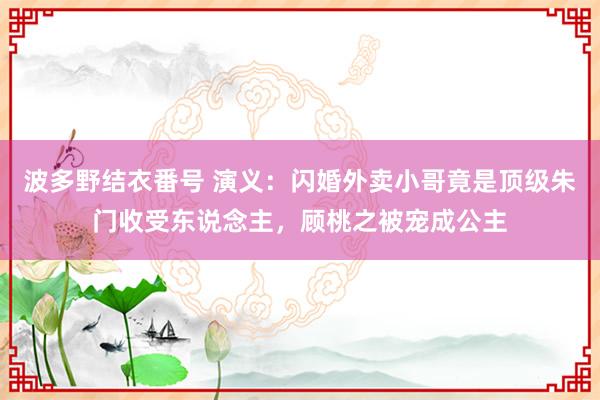 波多野结衣番号 演义：闪婚外卖小哥竟是顶级朱门收受东说念主，顾桃之被宠成公主