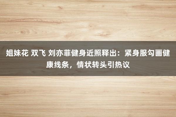 姐妹花 双飞 刘亦菲健身近照释出：紧身服勾画健康线条，情状转头引热议