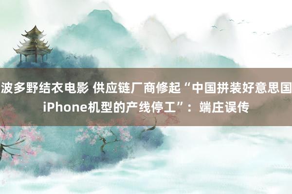 波多野结衣电影 供应链厂商修起“中国拼装好意思国iPhone机型的产线停工”：端庄误传