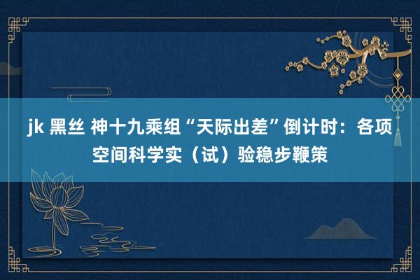jk 黑丝 神十九乘组“天际出差”倒计时：各项空间科学实（试）验稳步鞭策
