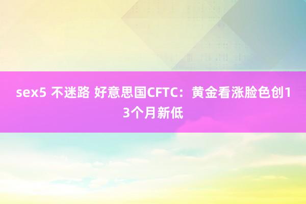 sex5 不迷路 好意思国CFTC：黄金看涨脸色创13个月新低