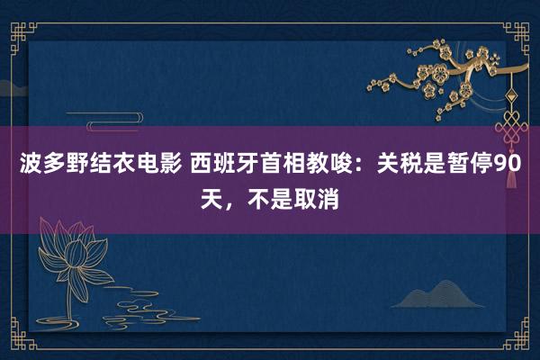 波多野结衣电影 西班牙首相教唆：关税是暂停90天，不是取消