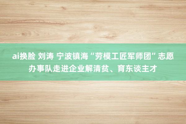 ai换脸 刘涛 宁波镇海“劳模工匠军师团”志愿办事队走进企业解清贫、育东谈主才