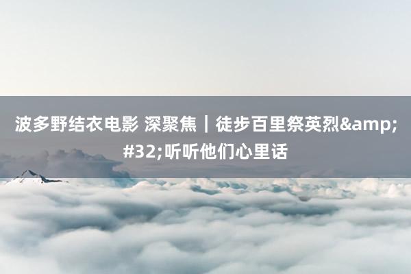 波多野结衣电影 深聚焦｜徒步百里祭英烈&#32;听听他们心里话