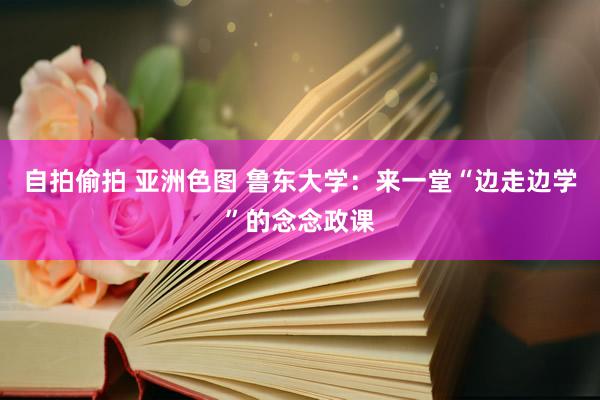 自拍偷拍 亚洲色图 鲁东大学：来一堂“边走边学”的念念政课