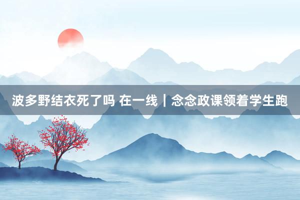 波多野结衣死了吗 在一线｜念念政课领着学生跑
