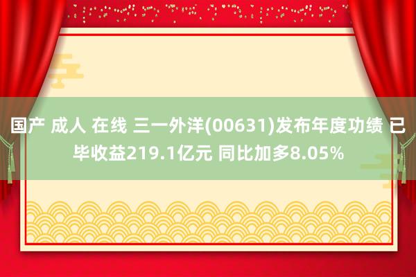 国产 成人 在线 三一外洋(00631)发布年度功绩 已毕收益219.1亿元 同比加多8.05%