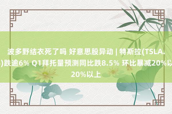 波多野结衣死了吗 好意思股异动 | 特斯拉(TSLA.US)跌逾6% Q1拜托量预测同比跌8.5% 环比暴减20%以上