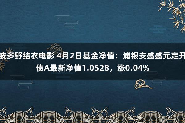 波多野结衣电影 4月2日基金净值：浦银安盛盛元定开债A最新净值1.0528，涨0.04%