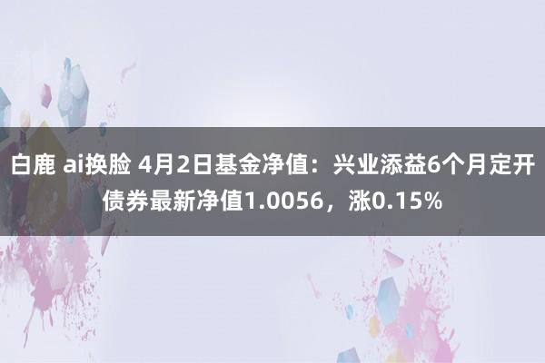 白鹿 ai换脸 4月2日基金净值：兴业添益6个月定开债券最新净值1.0056，涨0.15%