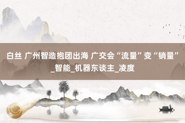 白丝 广州智造抱团出海 广交会“流量”变“销量”_智能_机器东谈主_凌度