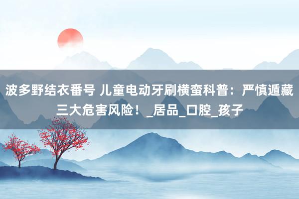 波多野结衣番号 儿童电动牙刷横蛮科普：严慎遁藏三大危害风险！_居品_口腔_孩子