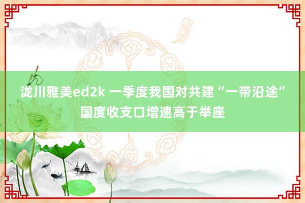 泷川雅美ed2k 一季度我国对共建“一带沿途”国度收支口增速高于举座