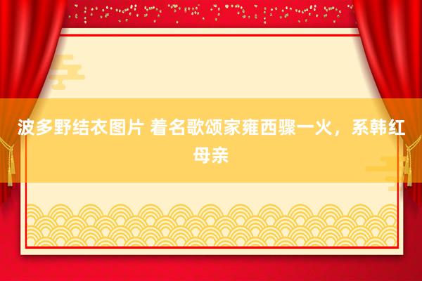 波多野结衣图片 着名歌颂家雍西骤一火，系韩红母亲