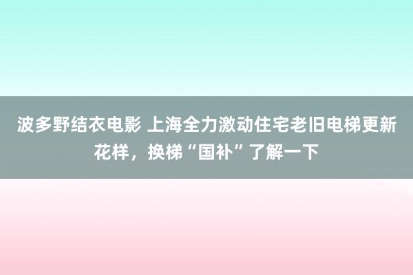 波多野结衣电影 上海全力激动住宅老旧电梯更新花样，换梯“国补”了解一下