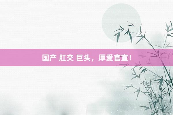 国产 肛交 巨头，厚爱官宣！