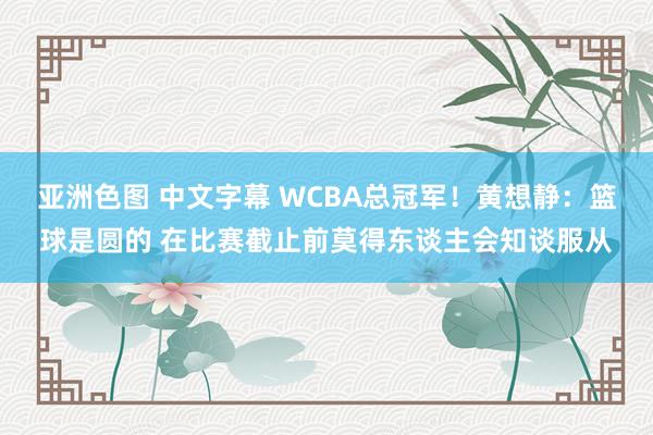 亚洲色图 中文字幕 WCBA总冠军！黄想静：篮球是圆的 在比赛截止前莫得东谈主会知谈服从
