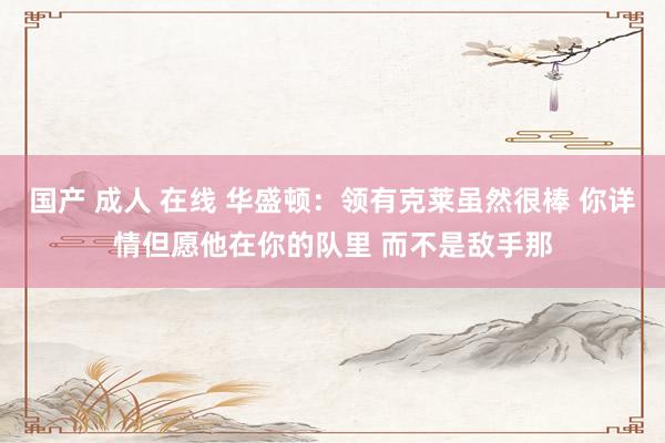 国产 成人 在线 华盛顿：领有克莱虽然很棒 你详情但愿他在你的队里 而不是敌手那