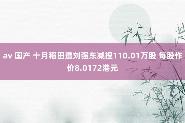 av 国产 十月稻田遭刘强东减捏110.01万股 每股作价8.0172港元