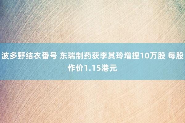 波多野结衣番号 东瑞制药获李其玲增捏10万股 每股作价1.15港元