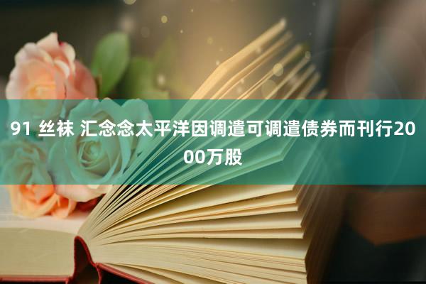 91 丝袜 汇念念太平洋因调遣可调遣债券而刊行2000万股