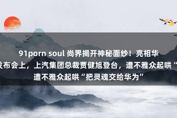 91porn soul 尚界揭开神秘面纱！亮相华为鸿蒙智行新品发布会上，上汽集团总裁贾健旭登台，遭不雅众起哄“把灵魂交给华为”