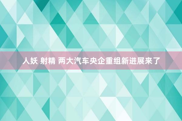人妖 射精 两大汽车央企重组新进展来了