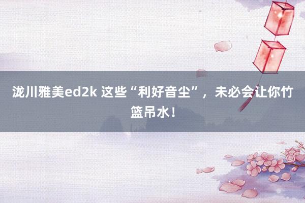 泷川雅美ed2k 这些“利好音尘”，未必会让你竹篮吊水！