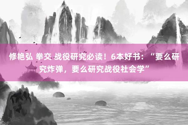 修艳弘 拳交 战役研究必读！6本好书：“要么研究炸弹，要么研究战役社会学”