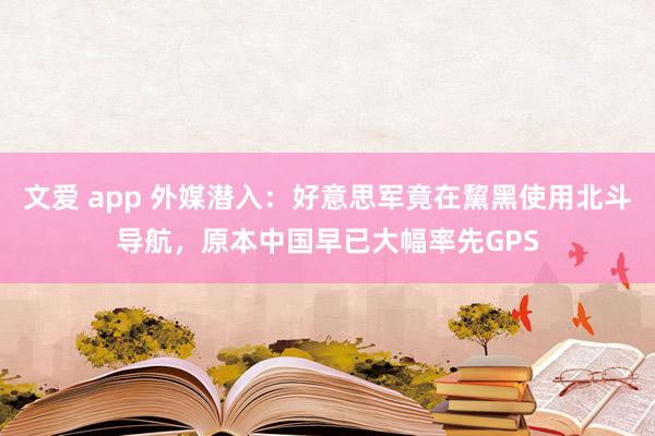 文爱 app 外媒潜入：好意思军竟在黧黑使用北斗导航，原本中国早已大幅率先GPS