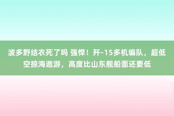 波多野结衣死了吗 强悍！歼-15多机编队，超低空掠海遨游，高度比山东舰船面还要低